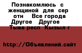 Познакомлюсь  с   женщиной  для  сер  отн. - Все города Другое » Другое   . Тыва респ.,Кызыл г.